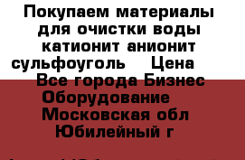   Покупаем материалы для очистки воды катионит анионит сульфоуголь  › Цена ­ 100 - Все города Бизнес » Оборудование   . Московская обл.,Юбилейный г.